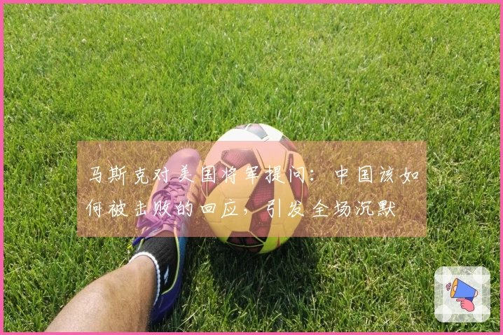 马斯克对美国将军提问：中国该如何被击败的回应，引发全场沉默