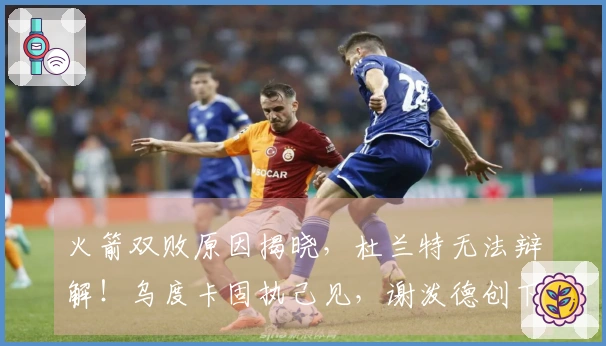 火箭双败原因揭晓,杜兰特无法辩解!乌度卡固执己见,谢泼德创下新纪录