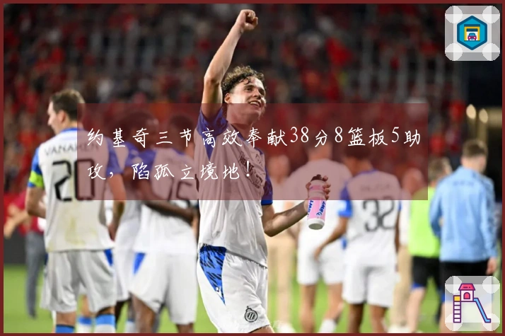 约基奇三节高效奉献38分8篮板5助攻，陷孤立境地！