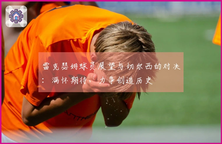 雷克瑟姆球员展望与切尔西的对决：满怀期待，力争创造历史