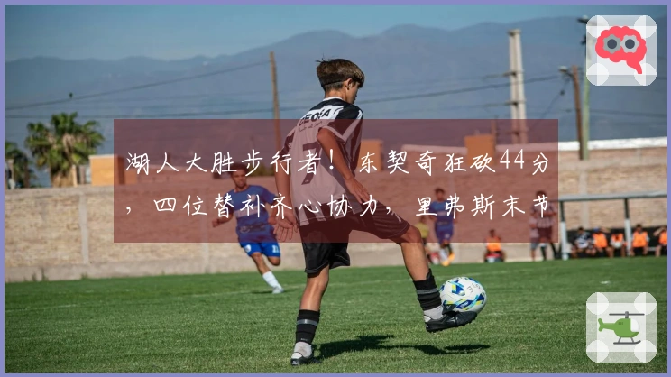 湖人大胜步行者！东契奇狂砍44分，四位替补齐心协力，里弗斯末节复苏！