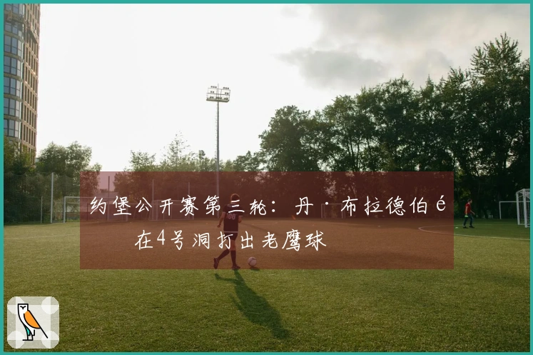 约堡公开赛第三轮：丹·布拉德伯里在4号洞打出老鹰球