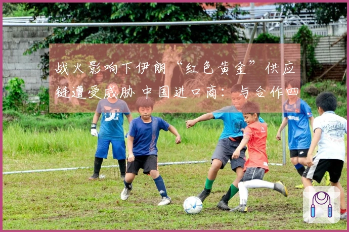 战火影响下伊朗“红色黄金”供应链遭受威胁 中国进口商：与合作四年的伊朗客户失去联系