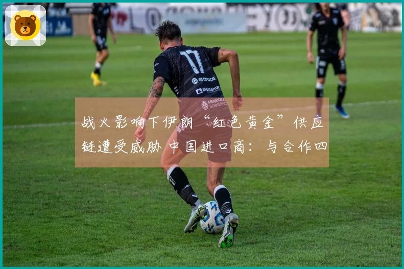 战火影响下伊朗“红色黄金”供应链遭受威胁 中国进口商：与合作四年的伊朗客户失去联系