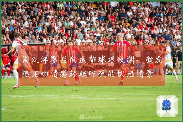周定洋赛后向成都球迷致谢，激发热泪的情感超越昨夜的饮酒情景