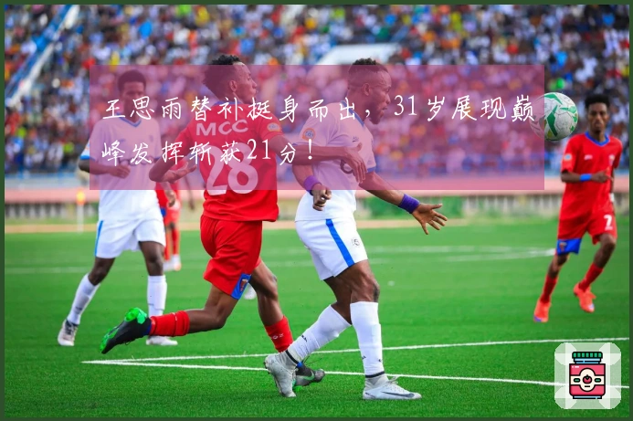 王思雨替补挺身而出，31岁展现巅峰发挥斩获21分！
